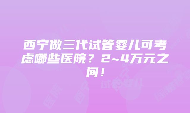 西宁做三代试管婴儿可考虑哪些医院？2~4万元之间！