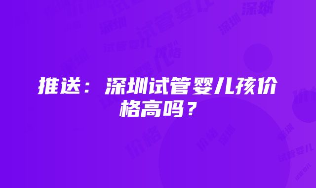 推送：深圳试管婴儿孩价格高吗？