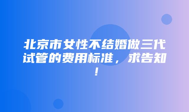 北京市女性不结婚做三代试管的费用标准，求告知！