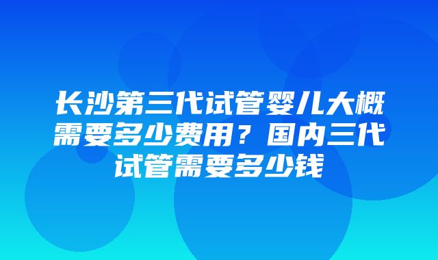 长沙第三代试管婴儿大概需要多少费用？国内三代试管需要多少钱