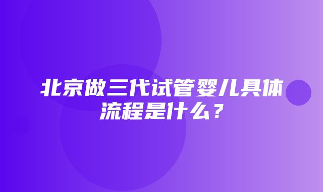 北京做三代试管婴儿具体流程是什么？