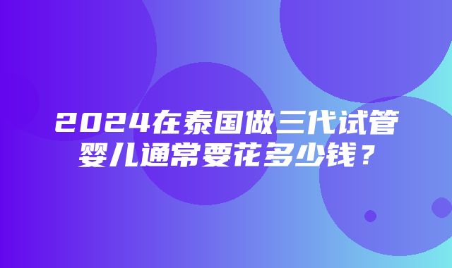 2024在泰国做三代试管婴儿通常要花多少钱？