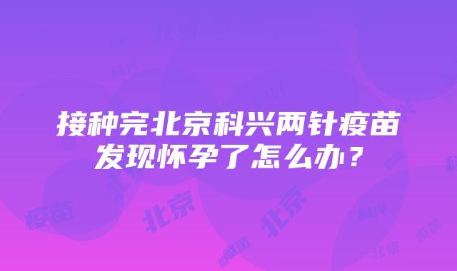 接种完北京科兴两针疫苗发现怀孕了怎么办？