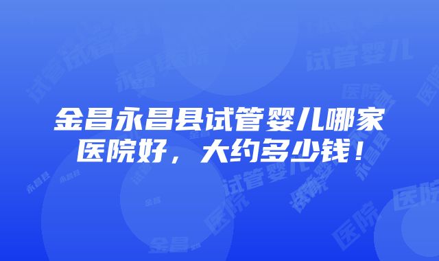 金昌永昌县试管婴儿哪家医院好，大约多少钱！