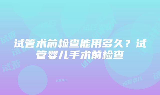 试管术前检查能用多久？试管婴儿手术前检查