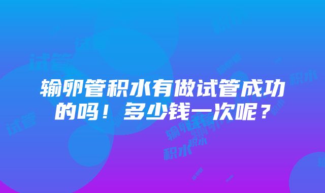 输卵管积水有做试管成功的吗！多少钱一次呢？