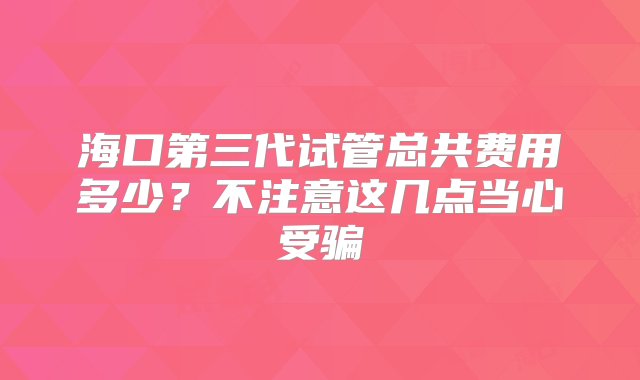 海口第三代试管总共费用多少？不注意这几点当心受骗