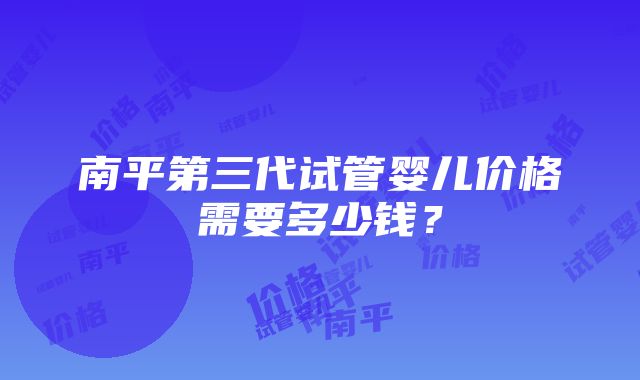 南平第三代试管婴儿价格需要多少钱？