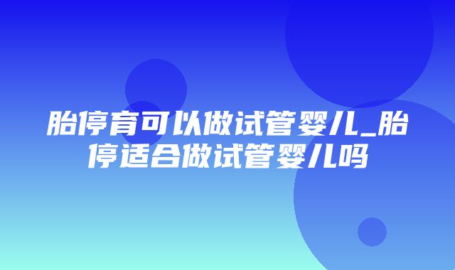 胎停育可以做试管婴儿_胎停适合做试管婴儿吗