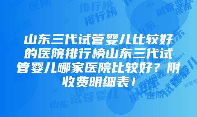 山东三代试管婴儿比较好的医院排行榜山东三代试管婴儿哪家医院比较好？附收费明细表！