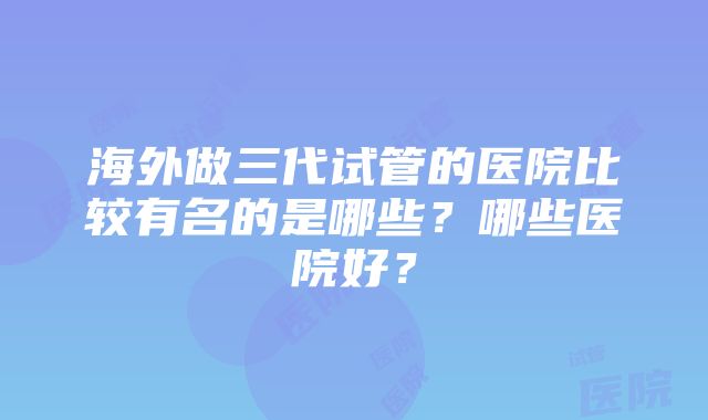 海外做三代试管的医院比较有名的是哪些？哪些医院好？