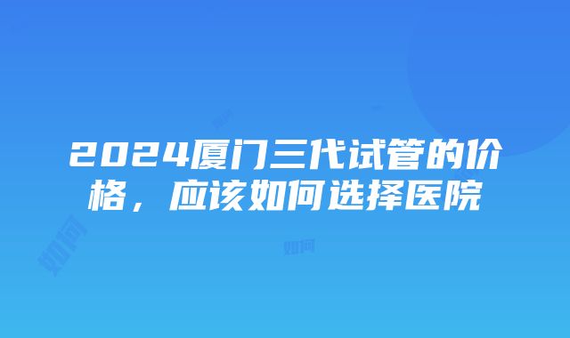 2024厦门三代试管的价格，应该如何选择医院