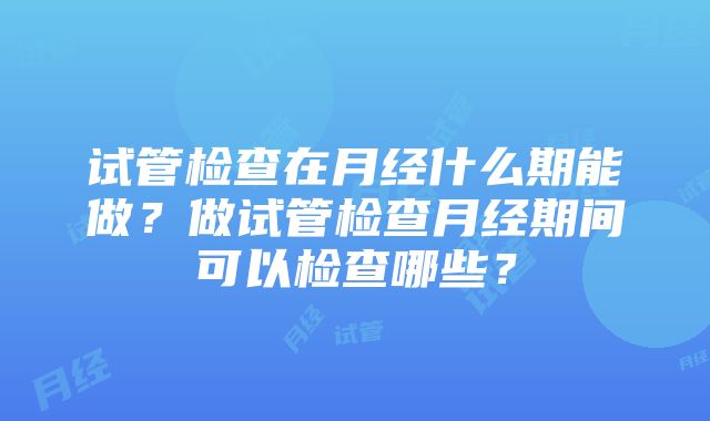 试管检查在月经什么期能做？做试管检查月经期间可以检查哪些？