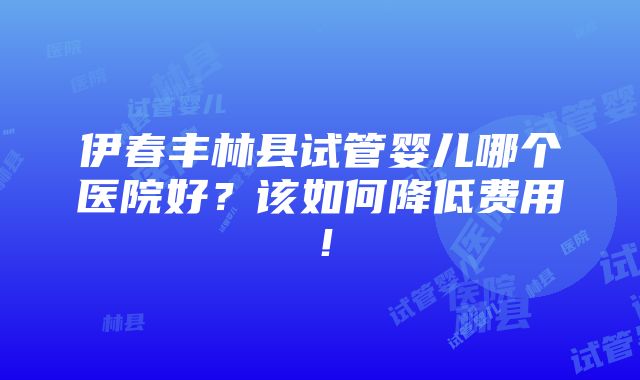 伊春丰林县试管婴儿哪个医院好？该如何降低费用！