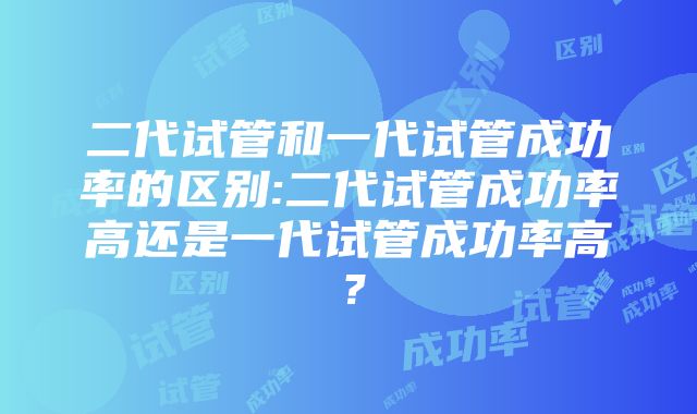 二代试管和一代试管成功率的区别:二代试管成功率高还是一代试管成功率高？