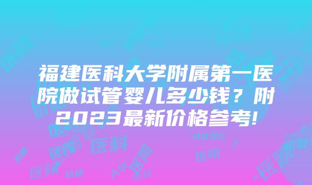 福建医科大学附属第一医院做试管婴儿多少钱？附2023最新价格参考!