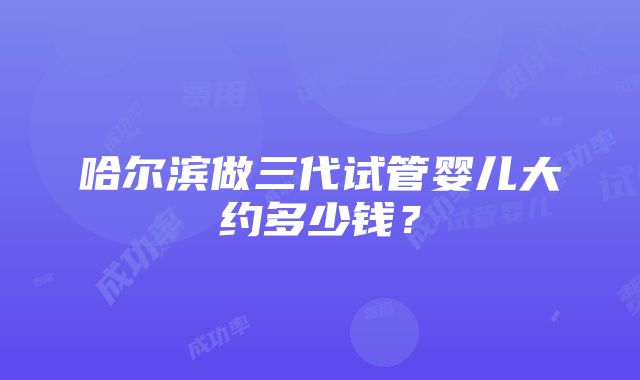 哈尔滨做三代试管婴儿大约多少钱？