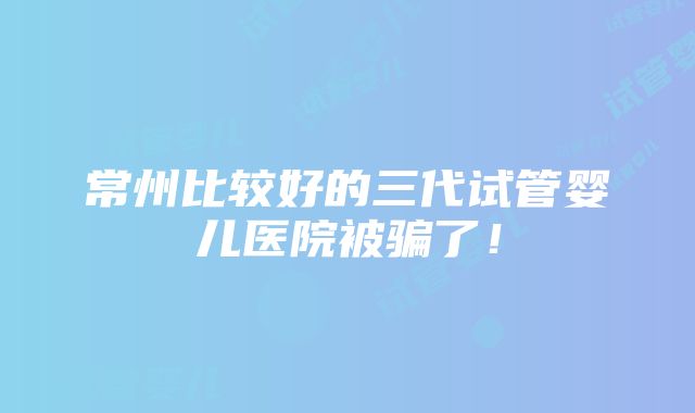 常州比较好的三代试管婴儿医院被骗了！