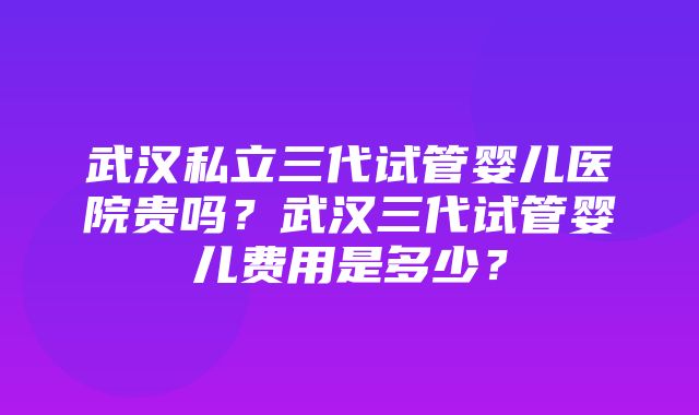 武汉私立三代试管婴儿医院贵吗？武汉三代试管婴儿费用是多少？