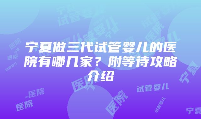 宁夏做三代试管婴儿的医院有哪几家？附等待攻略介绍