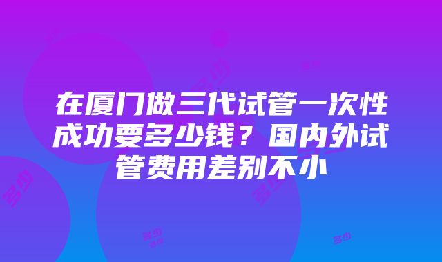 在厦门做三代试管一次性成功要多少钱？国内外试管费用差别不小