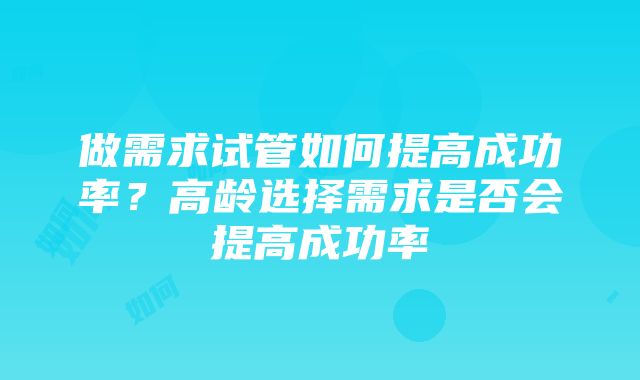 做需求试管如何提高成功率？高龄选择需求是否会提高成功率