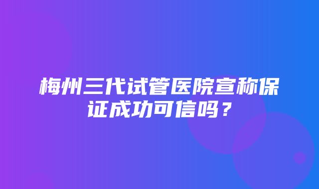 梅州三代试管医院宣称保证成功可信吗？