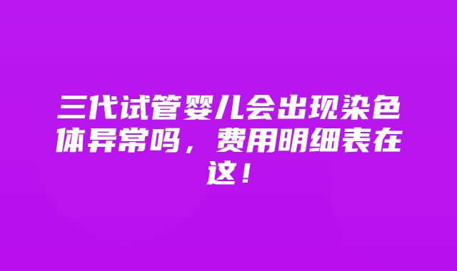 三代试管婴儿会出现染色体异常吗，费用明细表在这！