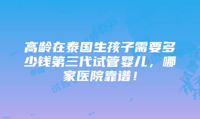 高龄在泰国生孩子需要多少钱第三代试管婴儿，哪家医院靠谱！