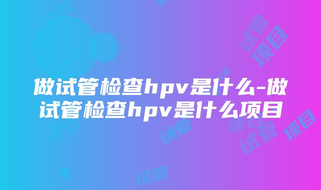 做试管检查hpv是什么-做试管检查hpv是什么项目