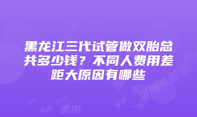 黑龙江三代试管做双胎总共多少钱？不同人费用差距大原因有哪些