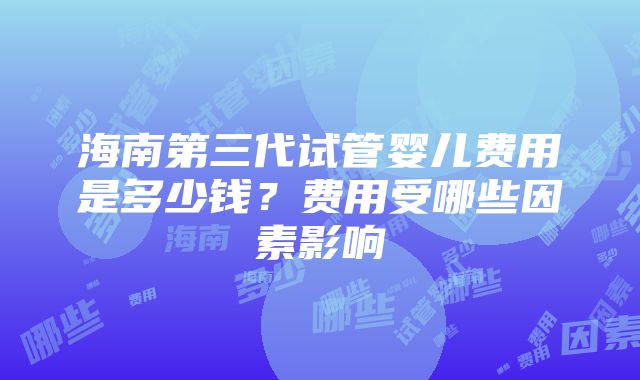 海南第三代试管婴儿费用是多少钱？费用受哪些因素影响