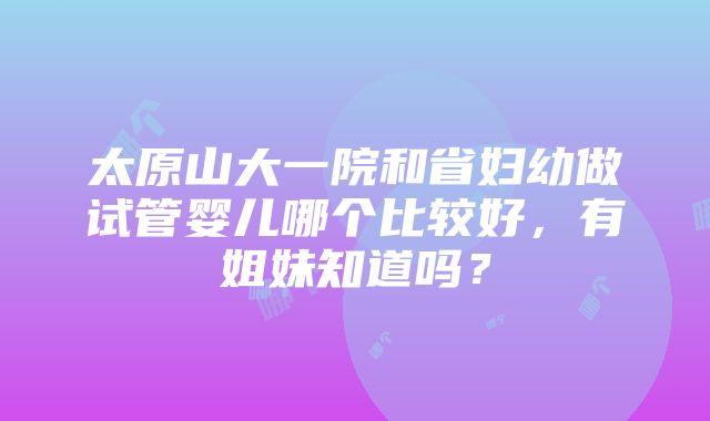 太原山大一院和省妇幼做试管婴儿哪个比较好，有姐妹知道吗？