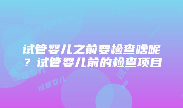 试管婴儿之前要检查啥呢？试管婴儿前的检查项目