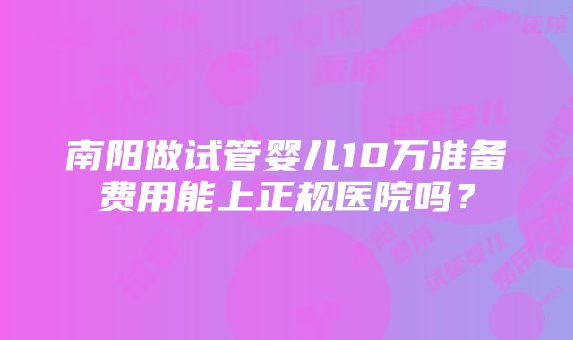 南阳做试管婴儿10万准备费用能上正规医院吗？