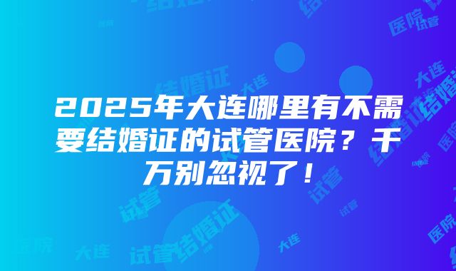 2025年大连哪里有不需要结婚证的试管医院？千万别忽视了！