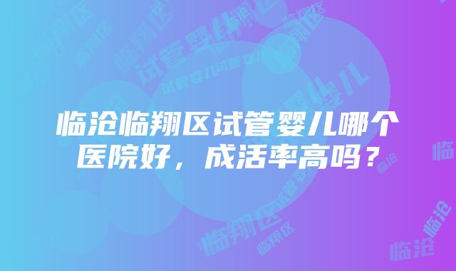 临沧临翔区试管婴儿哪个医院好，成活率高吗？