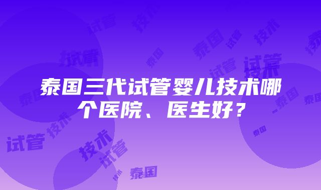 泰国三代试管婴儿技术哪个医院、医生好？