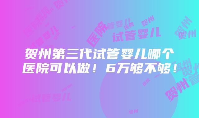 贺州第三代试管婴儿哪个医院可以做！6万够不够！