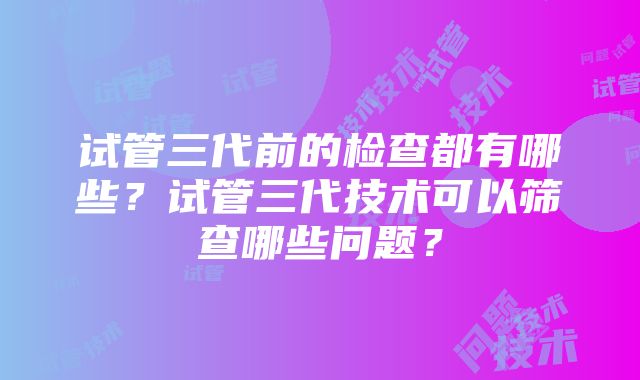 试管三代前的检查都有哪些？试管三代技术可以筛查哪些问题？