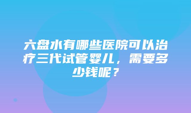 六盘水有哪些医院可以治疗三代试管婴儿，需要多少钱呢？