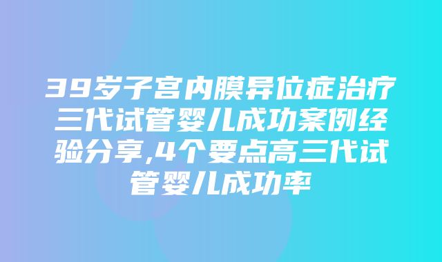 39岁子宫内膜异位症治疗三代试管婴儿成功案例经验分享,4个要点高三代试管婴儿成功率