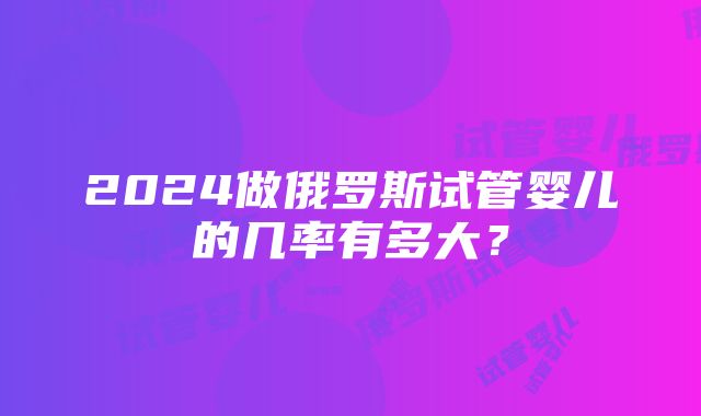 2024做俄罗斯试管婴儿的几率有多大？