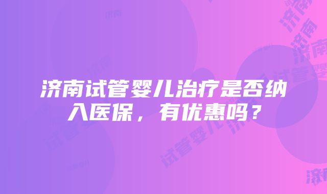 济南试管婴儿治疗是否纳入医保，有优惠吗？