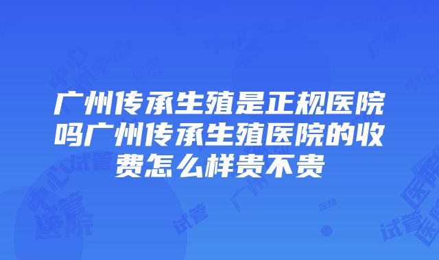 广州传承生殖是正规医院吗广州传承生殖医院的收费怎么样贵不贵