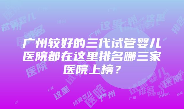 广州较好的三代试管婴儿医院都在这里排名哪三家医院上榜？