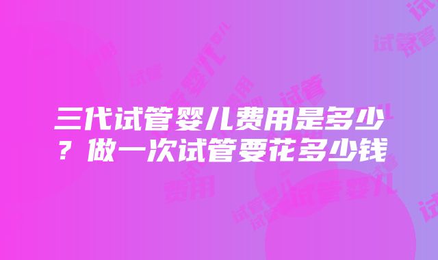 三代试管婴儿费用是多少？做一次试管要花多少钱