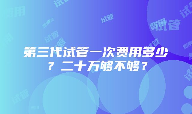 第三代试管一次费用多少？二十万够不够？