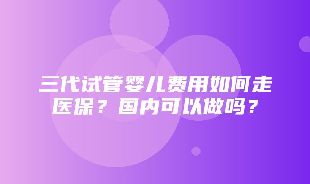 三代试管婴儿费用如何走医保？国内可以做吗？