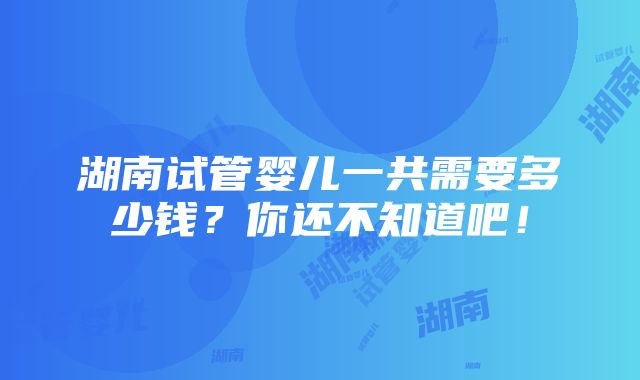 湖南试管婴儿一共需要多少钱？你还不知道吧！